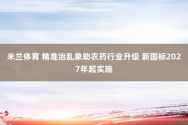 米兰体育 精准治乱象助农药行业升级 新国标2027年起实施