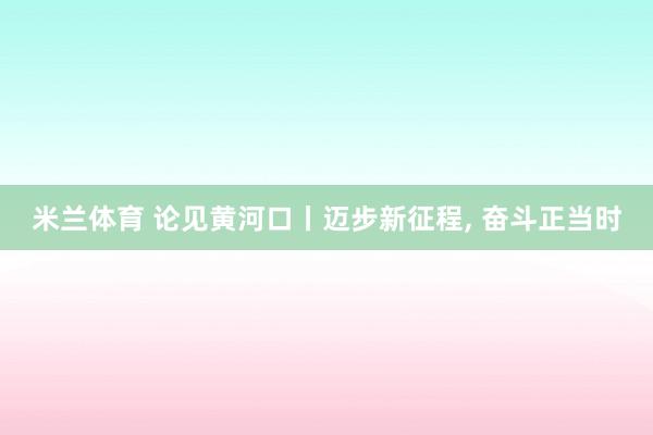 米兰体育 论见黄河口丨迈步新征程, 奋斗正当时