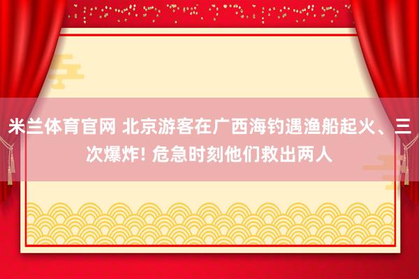 米兰体育官网 北京游客在广西海钓遇渔船起火、三次爆炸! 危急时刻他们救出两人
