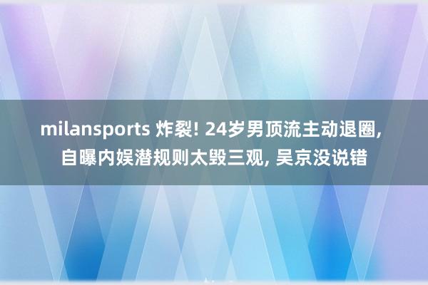 milansports 炸裂! 24岁男顶流主动退圈, 自曝内娱潜规则太毁三观, 吴京没说错
