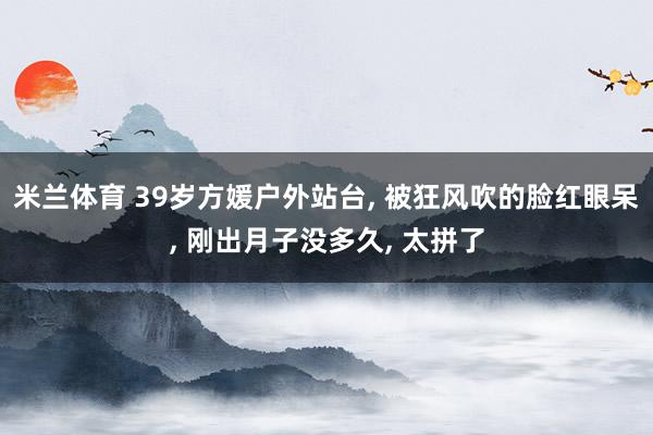 米兰体育 39岁方媛户外站台, 被狂风吹的脸红眼呆, 刚出月子没多久, 太拼了