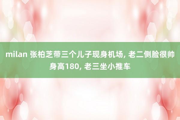 milan 张柏芝带三个儿子现身机场, 老二侧脸很帅身高180, 老三坐小推车