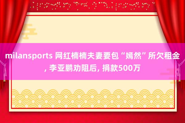 milansports 网红楠楠夫妻要包“嫣然”所欠租金, 李亚鹏劝阻后, 捐款500万