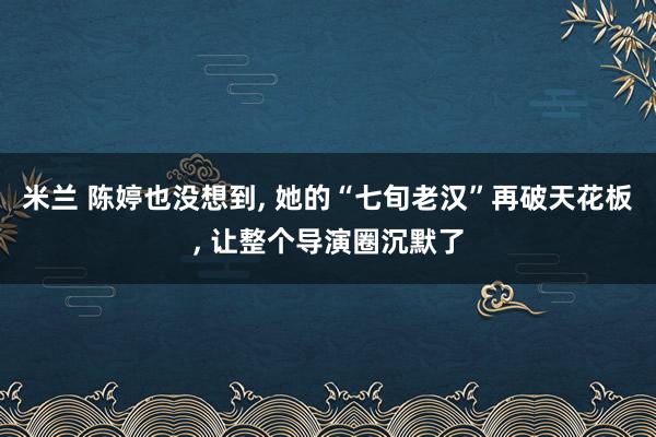 米兰 陈婷也没想到, 她的“七旬老汉”再破天花板, 让整个导演圈沉默了