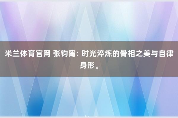 米兰体育官网 张钧甯: 时光淬炼的骨相之美与自律身形。