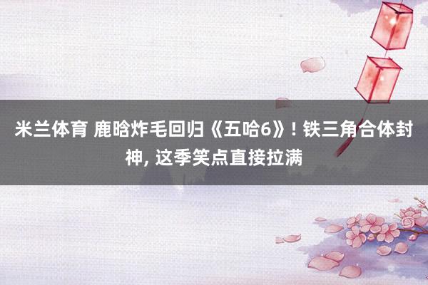米兰体育 鹿晗炸毛回归《五哈6》! 铁三角合体封神, 这季笑点直接拉满