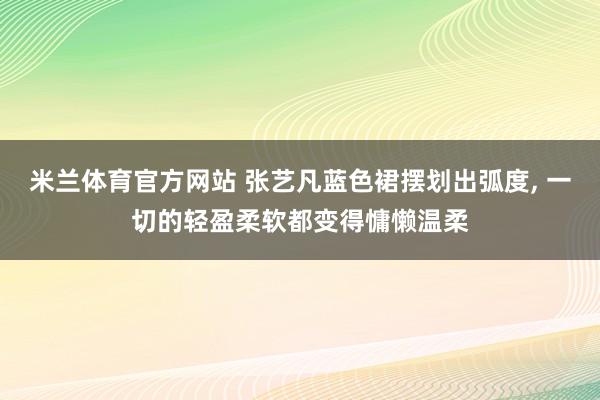 米兰体育官方网站 张艺凡蓝色裙摆划出弧度,<a href=