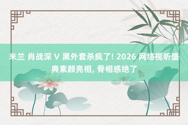 米兰 肖战深 V 黑外套杀疯了! 2026 网络视听盛典素颜亮相, 骨相感绝了