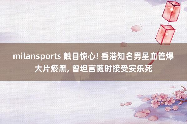 milansports 触目惊心! 香港知名男星血管爆大片瘀黑, 曾坦言随时接受安乐死
