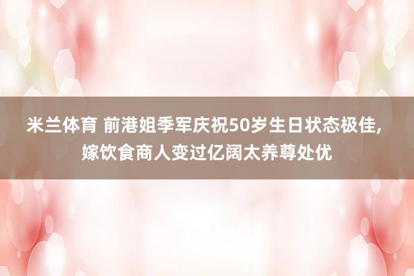 米兰体育 前港姐季军庆祝50岁生日状态极佳, 嫁饮食商人变过亿阔太养尊处优