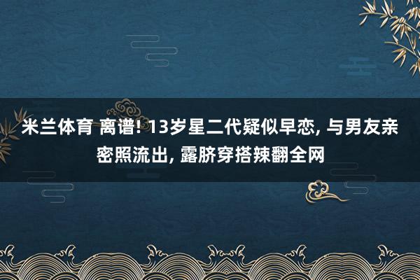 米兰体育 离谱! 13岁星二代疑似早恋, 与男友亲密照流出, 露脐穿搭辣翻全网