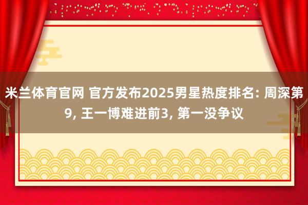 米兰体育官网 官方发布2025男星热度排名: 周深第9, 王一博难进前3, 第一没争议