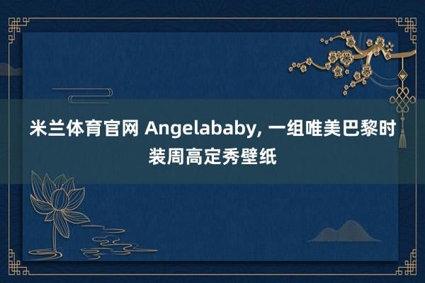 米兰体育官网 Angelababy, 一组唯美巴黎时装周高定秀壁纸