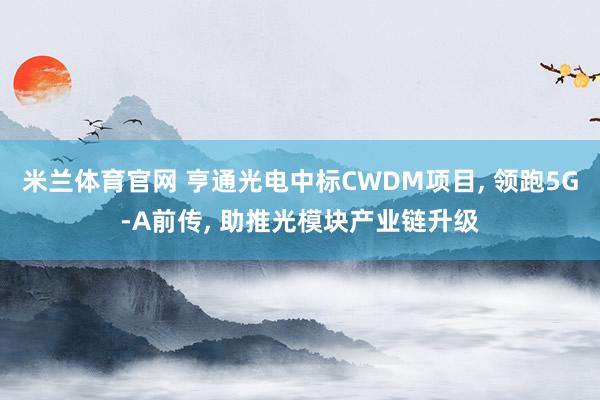 米兰体育官网 亨通光电中标CWDM项目, 领跑5G-A前传, 助推光模块产业链升级