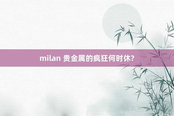 milan 贵金属的疯狂何时休?