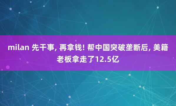 milan 先干事, 再拿钱! 帮中国突破垄断后, 美籍老板拿走了12.5亿