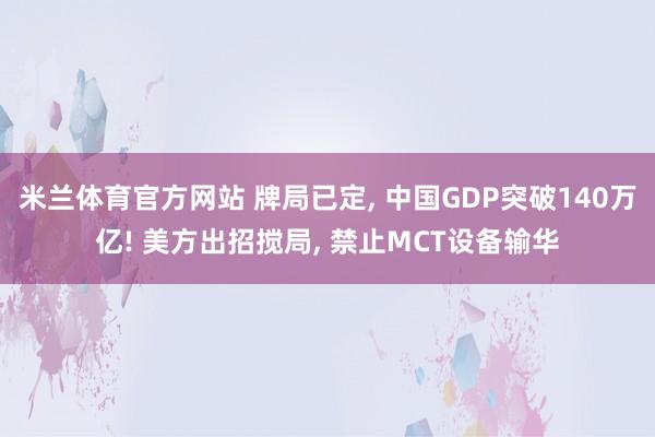米兰体育官方网站 牌局已定, 中国GDP突破140万亿! 美方出招搅局, 禁止MCT设备输华