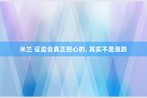 米兰 证监会真正担心的, 其实不是涨跌