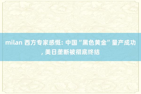 milan 西方专家感慨: 中国“黑色黄金”量产成功, 美日垄断被彻底终结