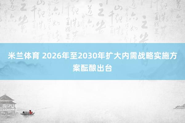 米兰体育 2026年至2030年扩大内需战略实施方案酝酿出台