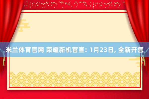 米兰体育官网 荣耀新机官宣: 1月23日, 全新开售
