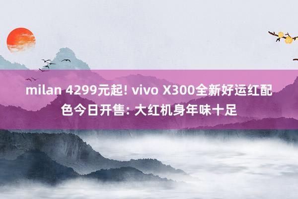milan 4299元起! vivo X300全新好运红配色今日开售: 大红机身年味十足