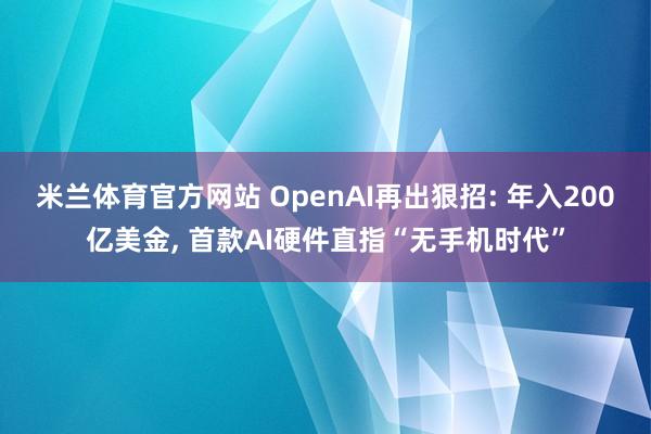 米兰体育官方网站 OpenAI再出狠招: 年入200亿美金, 首款AI硬件直指“无手机时代”
