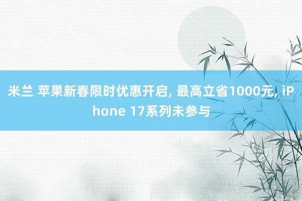米兰 苹果新春限时优惠开启, 最高立省1000元, iPhone 17系列未参与
