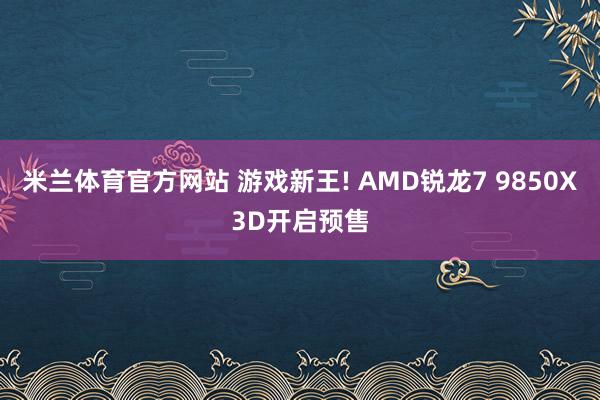 米兰体育官方网站 游戏新王! AMD锐龙7 9850X3D开启预售
