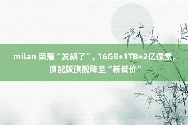 milan 荣耀“发飙了”, 16GB+1TB+2亿像素, 顶配版旗舰降至“新低价”