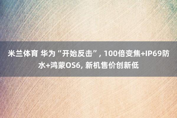 米兰体育 华为“开始反击”, 100倍变焦+IP69防水+鸿蒙OS6, 新机售价创新低