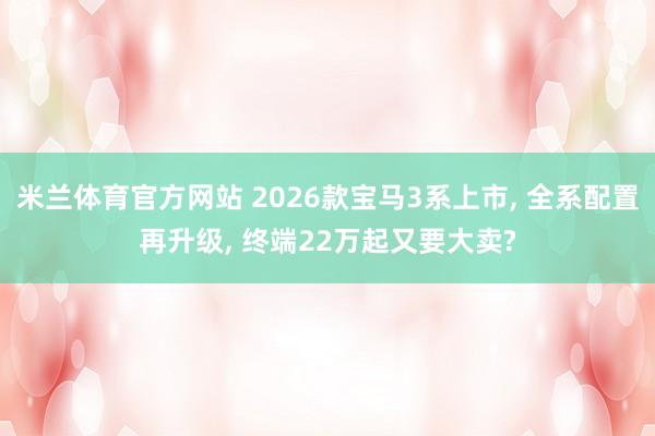 米兰体育官方网站 2026款宝马3系上市, 全系配置再升级, 终端22万起又要大卖?