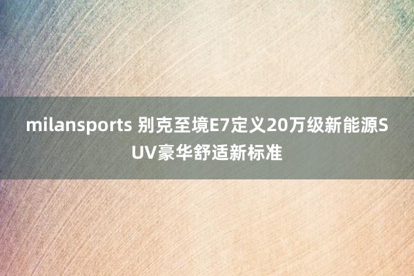 milansports 别克至境E7定义20万级新能源SUV豪华舒适新标准