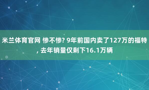 米兰体育官网 惨不惨? 9年前国内卖了127万的福特, 去年销量仅剩下16.1万辆