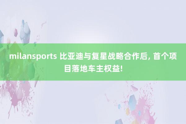 milansports 比亚迪与复星战略合作后, 首个项目落地车主权益!