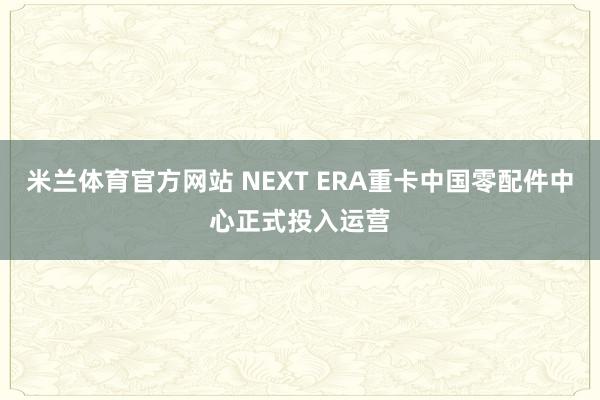 米兰体育官方网站 NEXT ERA重卡中国零配件中心正式投入运营