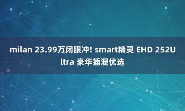 milan 23.99万闭眼冲! smart精灵 EHD 252Ultra 豪华插混优选