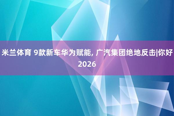 米兰体育 9款新车华为赋能, 广汽集团绝地反击|你好2026