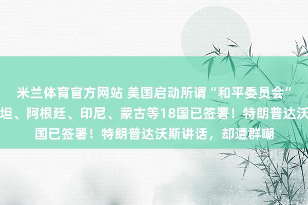 米兰体育官方网站 美国启动所谓“和平委员会”，匈牙利、巴基斯坦、阿根廷、印尼、蒙古等18国已签署！特朗普达沃斯讲话，却遭群嘲