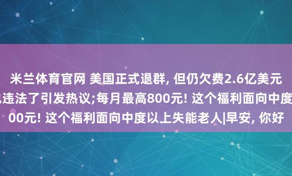 米兰体育官网 美国正式退群, 但仍欠费2.6亿美元;最高可判三年! 骂人也违法了引发热议;每月最高800元! 这个福利面向中度以上失能老人|早安, 你好