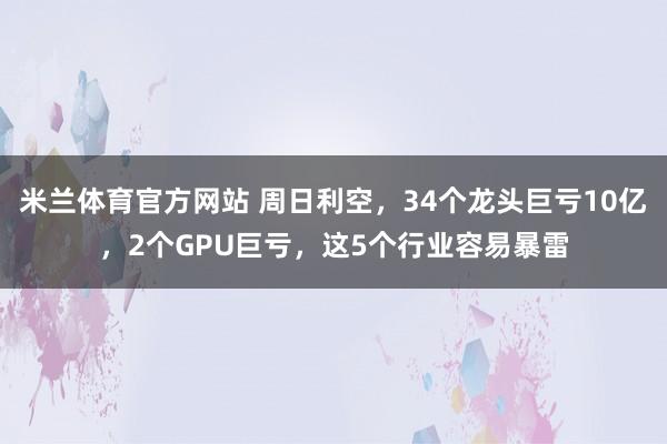 米兰体育官方网站 周日利空，34个龙头巨亏10亿，2个GPU巨亏，这5个行业容易暴雷