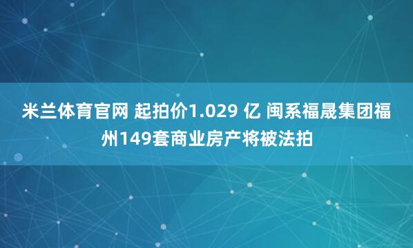 米兰体育官网 起拍价1.029 亿 闽系福晟集团福州149套商业房产将被法拍