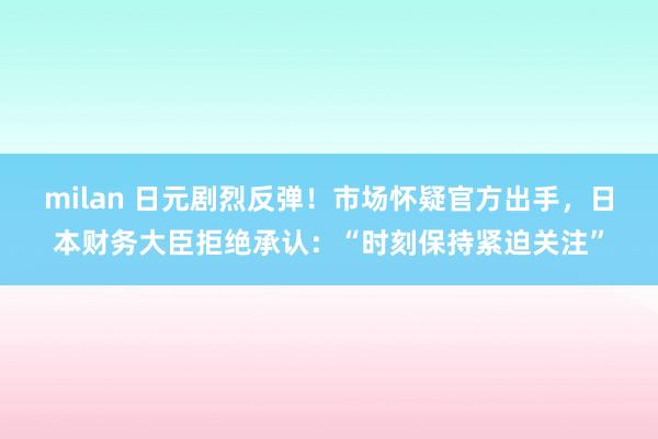 milan 日元剧烈反弹!市场怀疑官方出手,日本财务大臣拒绝承认:“时刻保持紧迫关注”