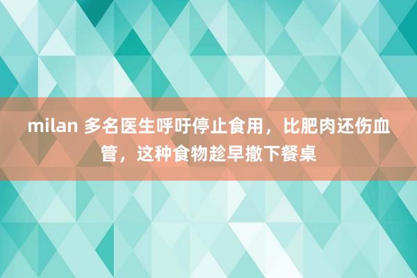 milan 多名医生呼吁停止食用,比肥肉还伤血管,这种食物趁早撤下餐桌