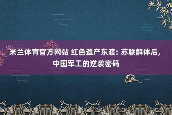 米兰体育官方网站 红色遗产东渡: 苏联解体后, 中国军工的逆袭密码