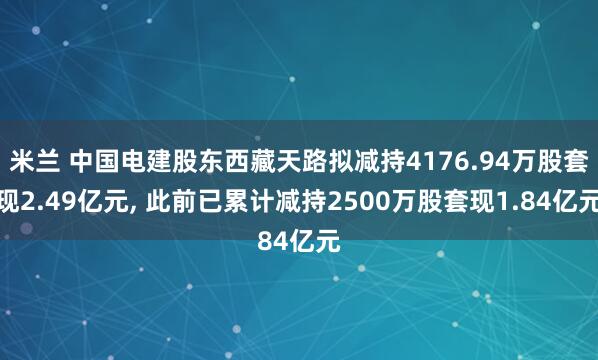米兰 中国电建股东西藏天路拟减持4176.94万股套现2.49亿元, 此前已累计减持2500万股套现1.84亿元