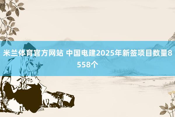 米兰体育官方网站 中国电建2025年新签项目数量8558个
