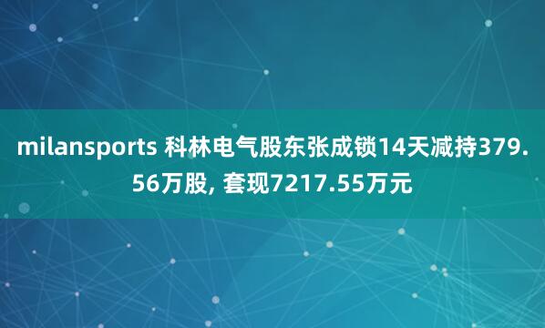 milansports 科林电气股东张成锁14天减持379.56万股, 套现7217.55万元