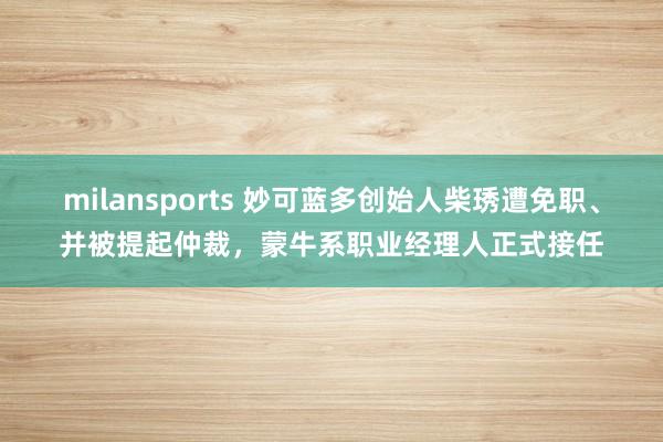 milansports 妙可蓝多创始人柴琇遭免职、并被提起仲裁,蒙牛系职业经理人正式接任