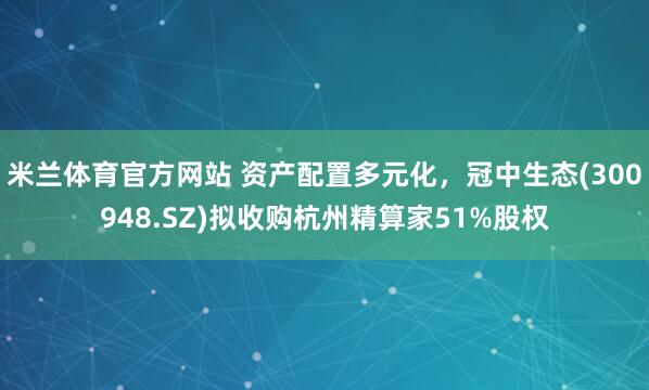米兰体育官方网站 资产配置多元化,冠中生态(300948.SZ)拟收购杭州精算家51%股权